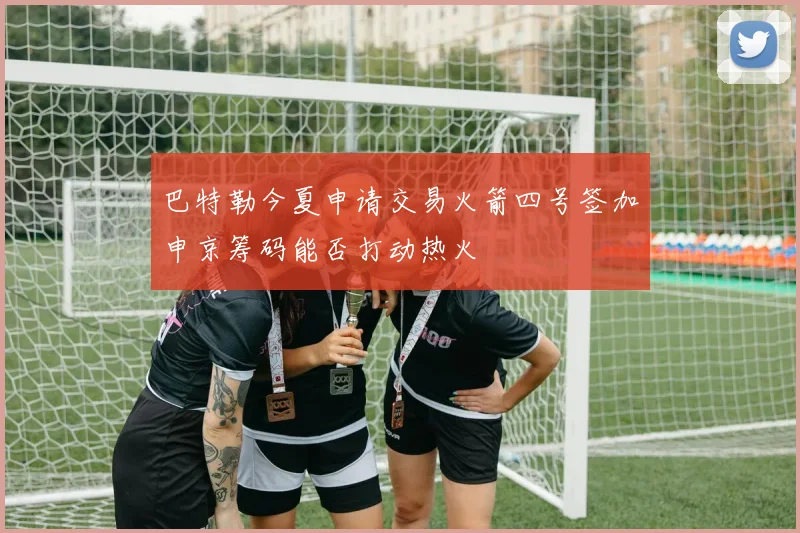 巴特勒今夏申请交易火箭四号签加申京筹码能否打动热火