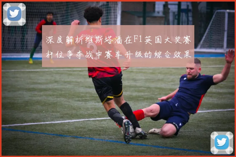 深度解析维斯塔潘在F1英国大奖赛杆位争夺战中赛车升级的综合效果