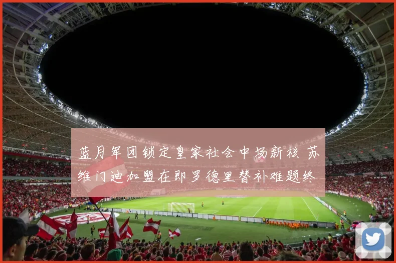 蓝月军团锁定皇家社会中场新核 苏维门迪加盟在即罗德里替补难题终破解