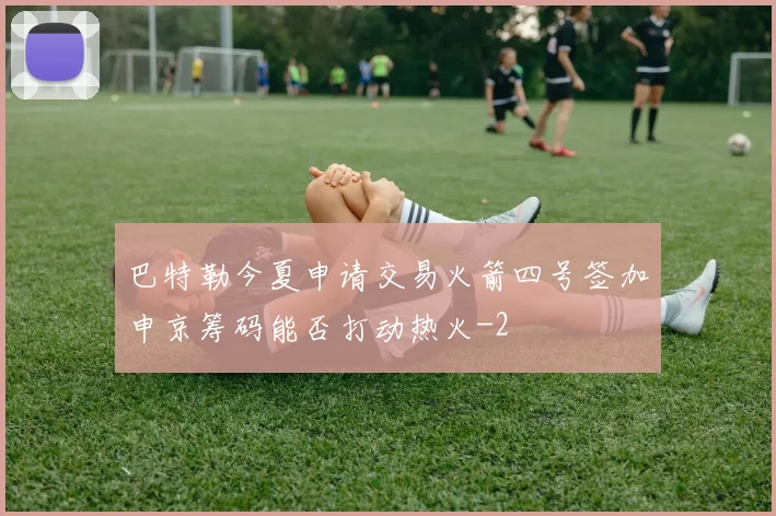 巴特勒今夏申请交易火箭四号签加申京筹码能否打动热火