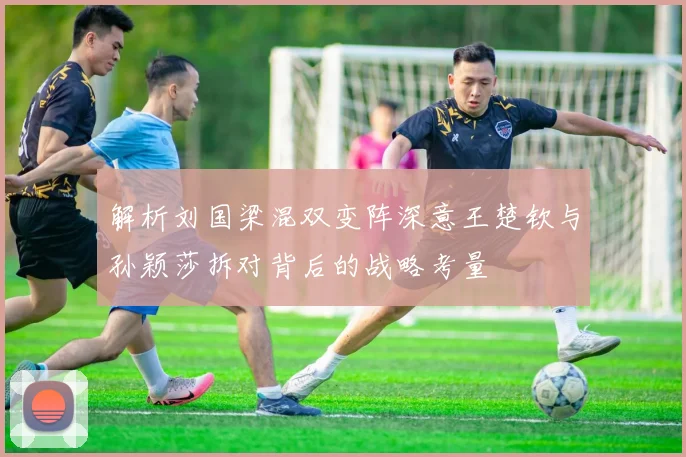 解析刘国梁混双变阵深意王楚钦与孙颖莎拆对背后的战略考量