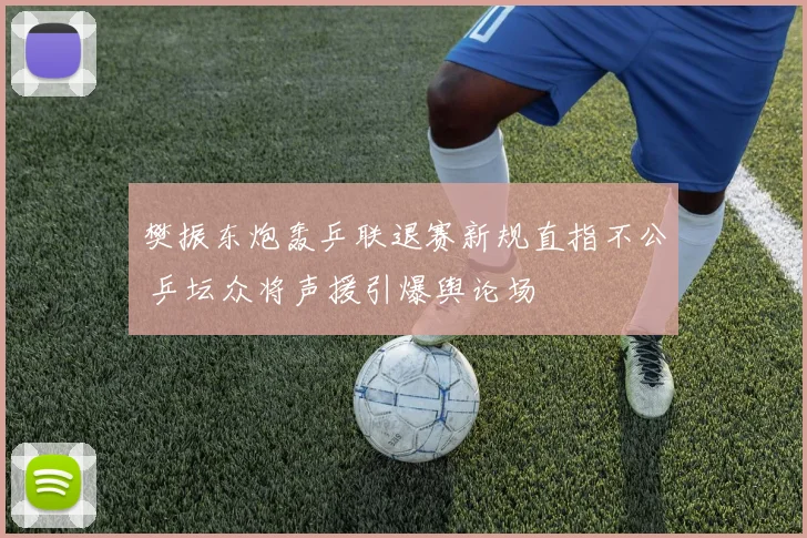 樊振东炮轰乒联退赛新规直指不公 乒坛众将声援引爆舆论场