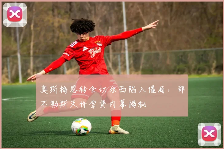 奥斯梅恩转会切尔西陷入僵局，那不勒斯天价索费内幕揭秘