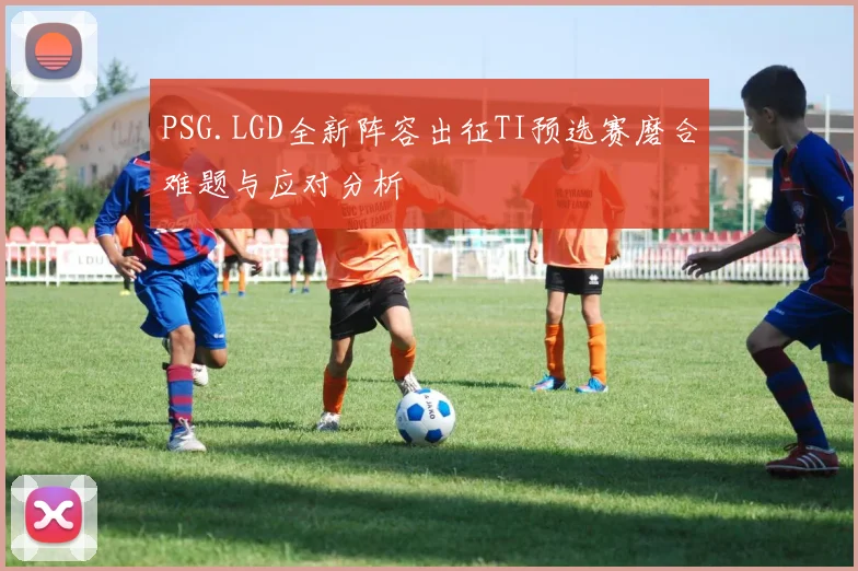 PSG.LGD全新阵容出征TI预选赛磨合难题与应对分析