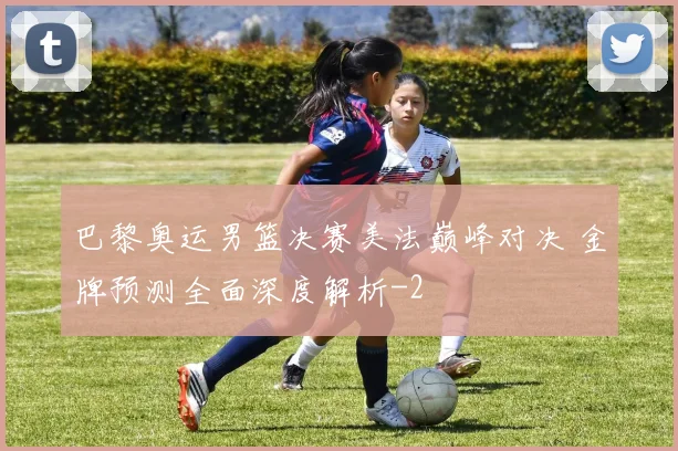 巴黎奥运男篮决赛美法巅峰对决 金牌预测全面深度解析