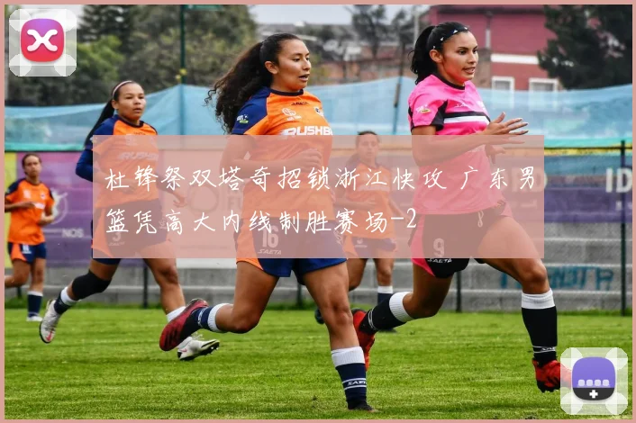 杜锋祭双塔奇招锁浙江快攻 广东男篮凭高大内线制胜赛场