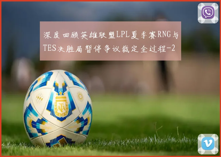 深度回顾英雄联盟LPL夏季赛RNG与TES决胜局暂停争议裁定全过程