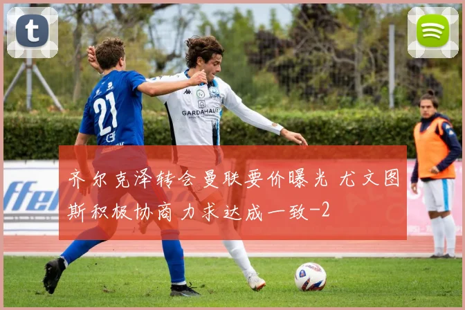 齐尔克泽转会曼联要价曝光 尤文图斯积极协商力求达成一致