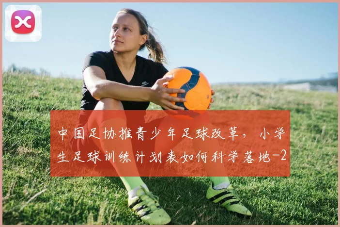 中国足协推青少年足球改革,小学生足球训练计划表如何科学落地