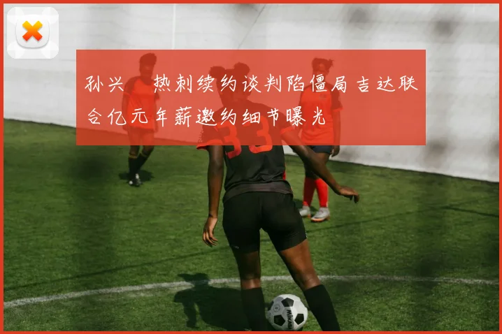 孙兴慜热刺续约谈判陷僵局吉达联合亿元年薪邀约细节曝光