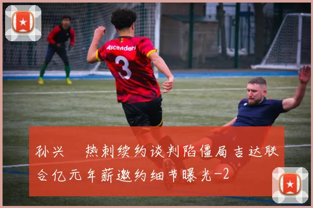 孙兴慜热刺续约谈判陷僵局吉达联合亿元年薪邀约细节曝光