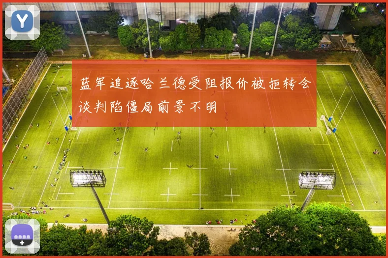 蓝军追逐哈兰德受阻报价被拒转会谈判陷僵局前景不明