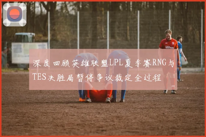 深度回顾英雄联盟LPL夏季赛RNG与TES决胜局暂停争议裁定全过程