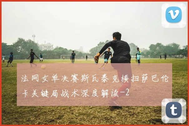 法网女单决赛斯瓦泰克横扫萨巴伦卡关键局战术深度解读