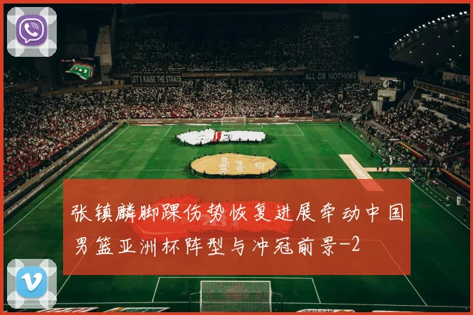 张镇麟脚踝伤势恢复进展牵动中国男篮亚洲杯阵型与冲冠前景