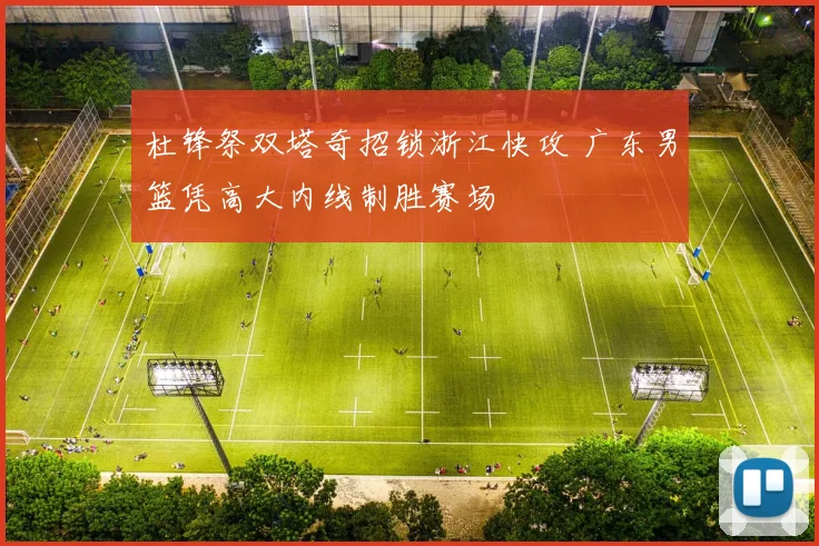 杜锋祭双塔奇招锁浙江快攻 广东男篮凭高大内线制胜赛场