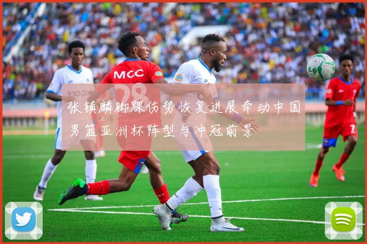 张镇麟脚踝伤势恢复进展牵动中国男篮亚洲杯阵型与冲冠前景