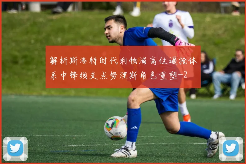 解析斯洛特时代利物浦高位逼抢体系中锋线支点努涅斯角色重塑