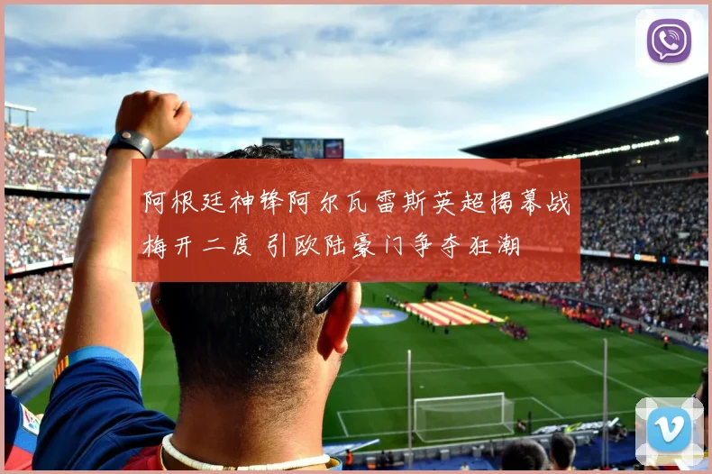 阿根廷神锋阿尔瓦雷斯英超揭幕战梅开二度 引欧陆豪门争夺狂潮