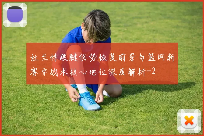 杜兰特跟腱伤势恢复前景与篮网新赛季战术核心地位深度解析