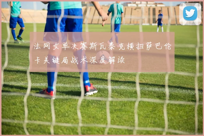 法网女单决赛斯瓦泰克横扫萨巴伦卡关键局战术深度解读