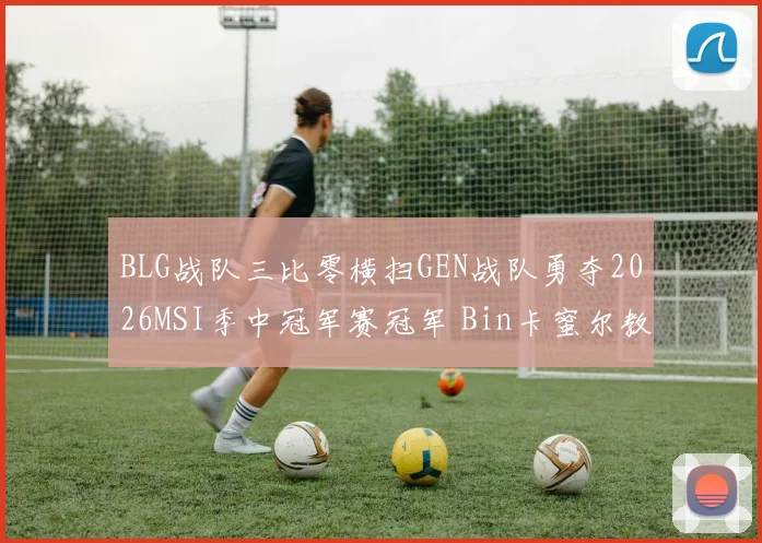 BLG战队三比零横扫GEN战队勇夺2026MSI季中冠军赛冠军 Bin卡蜜尔教学级复盘全解析