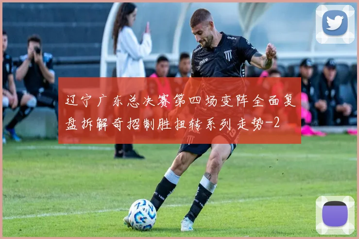 辽宁广东总决赛第四场变阵全面复盘拆解奇招制胜扭转系列走势