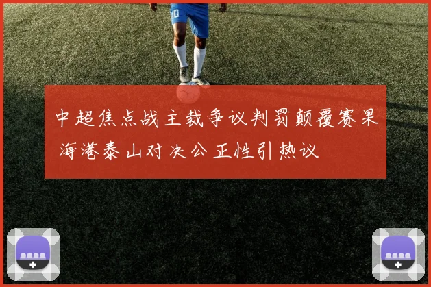 中超焦点战主裁争议判罚颠覆赛果 海港泰山对决公正性引热议
