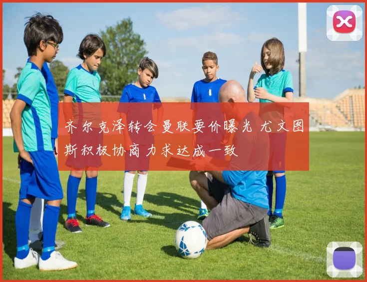 齐尔克泽转会曼联要价曝光 尤文图斯积极协商力求达成一致