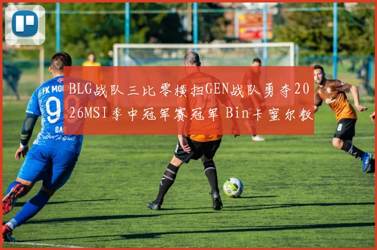 BLG战队三比零横扫GEN战队勇夺2026MSI季中冠军赛冠军 Bin卡蜜尔教学级复盘全解析