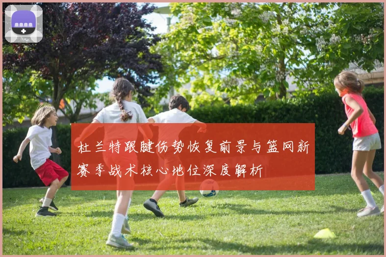 杜兰特跟腱伤势恢复前景与篮网新赛季战术核心地位深度解析