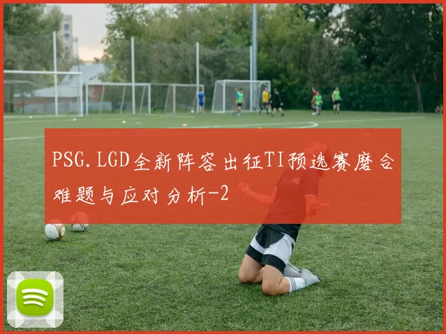 PSG.LGD全新阵容出征TI预选赛磨合难题与应对分析