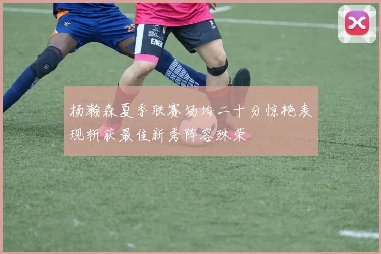 杨瀚森夏季联赛场均二十分惊艳表现斩获最佳新秀阵容殊荣